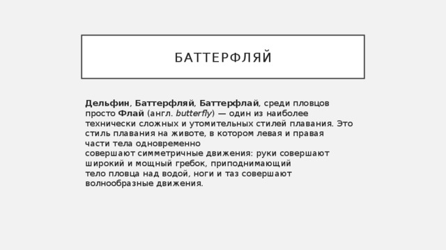 Баттерфляй Дельфин ,  Баттерфляй ,  Баттерфлай , среди пловцов просто  Флай  (англ.  butterfly ) — один из наиболее технически сложных и утомительных стилей плавания. Это стиль плавания на животе, в котором левая и правая части тела одновременно совершают симметричные движения: руки совершают широкий и мощный гребок, приподнимающий тело пловца над водой, ноги и таз совершают волнообразные движения. 