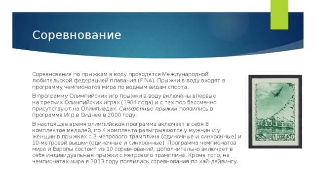 Соревнование Соревнования по прыжкам в воду проводятся Международной любительской федерацией плавания (FINA). Прыжки в воду входят в программу чемпионатов мира по водным видам спорта. В программу Олимпийских игр прыжки в воду включены впервые на третьих Олимпийских играх (1904 года) и с тех пор бессменно присутствуют на Олимпиадах.  Синхронные прыжки  появились в программе Игр в Сиднее в 2000 году. В настоящее время олимпийская программа включает в себя 8 комплектов медалей, по 4 комплекта разыгрываются у мужчин и у женщин в прыжках с 3-метрового трамплина (одиночные и синхронные) и 10-метровой вышки (одиночные и синхронные). Программа чемпионатов мира и Европы состоит из 10 соревнований, дополнительно включает в себя индивидуальные прыжки с метрового трамплина. Кроме того, на чемпионатах мира в 2013 году появились соревнования по хай-дайвингу. 