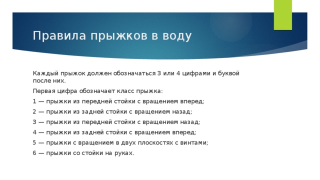 Правила прыжков в воду Каждый прыжок должен обозначаться 3 или 4 цифрами и буквой после них. Первая цифра обозначает класс прыжка: 1 — прыжки из передней стойки с вращением вперед; 2 — прыжки из задней стойки с вращением назад; 3 — прыжки из передней стойки с вращением назад; 4 — прыжки из задней стойки с вращением вперед; 5 — прыжки с вращением в двух плоскостях с винтами; 6 — прыжки со стойки на руках.  
