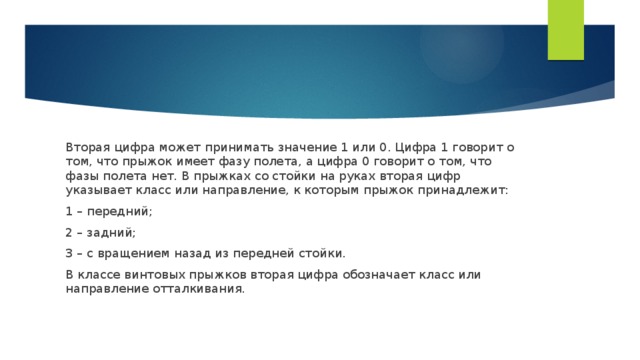 Вторая цифра может принимать значение 1 или 0. Цифра 1 говорит о том, что прыжок имеет фазу полета, а цифра 0 говорит о том, что фазы полета нет. В прыжках со стойки на руках вторая цифр указывает класс или направление, к которым прыжок принадлежит: 1 – передний; 2 – задний; 3 – с вращением назад из передней стойки. В классе винтовых прыжков вторая цифра обозначает класс или направление отталкивания.  