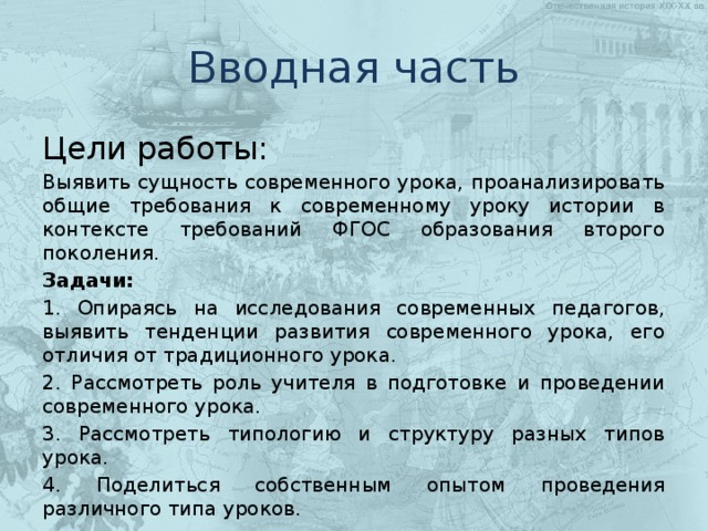 Вводная часть Цели работы: Выявить сущность современного урока, проанализировать общие требования к современному уроку истории в контексте требований ФГОС образования второго поколения. Задачи: 1. Опираясь на исследования современных педагогов, выявить тенденции развития современного урока, его отличия от традиционного урока. 2. Рассмотреть роль учителя в подготовке и проведении современного урока. 3. Рассмотреть типологию и структуру разных типов урока. 4. Поделиться собственным опытом проведения различного типа уроков. 