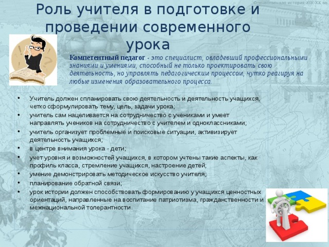 Роль учителя в подготовке и проведении современного урока Компетентный педагог - это специалист, овладевший профессиональными знаниями и умениями, способный не только проектировать свою деятельность, но управлять педагогическим процессом, чутко реагируя на любые изменения образовательного процесса. Учитель должен спланировать свою деятельность и деятельность учащихся, четко сформулировать тему, цель, задачи урока; учитель сам нацеливается на сотрудничество с учениками и умеет направлять учеников на сотрудничество с учителем и одноклассниками; учитель организует проблемные и поисковые ситуации, активизирует деятельность учащихся; в центре внимания урока - дети; учет уровня и возможностей учащихся, в котором учтены такие аспекты, как профиль класса, стремление учащихся, настроение детей; умение демонстрировать методическое искусство учителя; планирование обратной связи; урок истории должен способствовать формированию у учащихся ценностных ориентаций, направленные на воспитание патриотизма, гражданственности и межнациональной толерантности. 