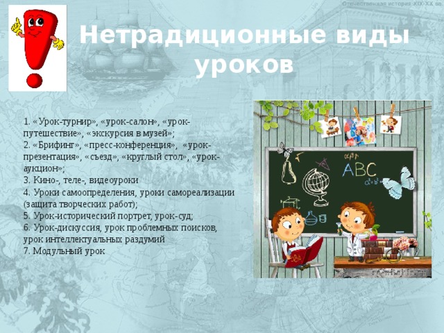 Нетрадиционные виды уроков 1. «Урок-турнир», «урок-салон», «урок-путешествие», «экскурсия в музей»; 2. «Брифинг», «пресс-конференция», «урок-презентация», «съезд», «круглый стол», «урок-аукцион»; 3. Кино-, теле-, видеоуроки 4. Уроки самоопределения, уроки самореализации (защита творческих работ); 5. Урок-исторический портрет, урок-суд; 6. Урок-дискуссия, урок проблемных поисков, урок интеллектуальных раздумий 7. Модульный урок 