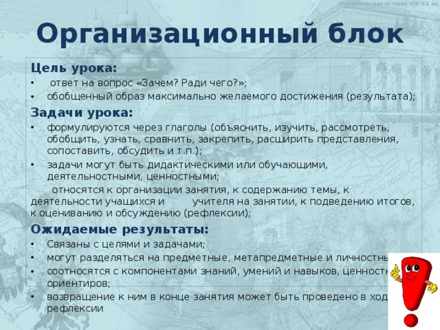 Организационный блок Цель урока:  ответ на вопрос «Зачем? Ради чего?»; обобщенный образ максимально желаемого достижения (результата); Задачи урока: формулируются через глаголы (объяснить, изучить, рассмотреть, обобщить, узнать, сравнить, закрепить, расширить представления, сопоставить, обсудить и т.п.); задачи могут быть дидактическими или обучающими, деятельностными, ценностными;  относятся к организации занятия, к содержанию темы, к деятельности учащихся и учителя на занятии, к подведению итогов, к оцениванию и обсуждению (рефлексии); Ожидаемые результаты: Связаны с целями и задачами; могут разделяться на предметные, метапредметные и личностные; соотносятся с компонентами знаний, умений и навыков, ценностных ориентиров; возвращение к ним в конце занятия может быть проведено в ходе рефлексии 