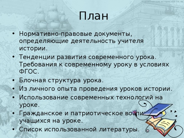 План Нормативно-правовые документы, определяющие деятельность учителя истории. Тенденции развития современного урока. Требования к современному уроку в условиях ФГОС. Блочная структура урока. Из личного опыта проведения уроков истории. Использование современных технологий на уроке. Гражданское и патриотическое воспитание учащихся на уроке. Список использованной литературы. 