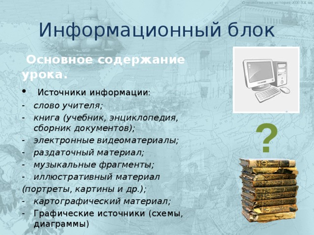 Информационный блок  Основное содержание урока.  Источники информации: слово учителя; книга (учебник, энциклопедия, сборник документов); электронные видеоматериалы; раздаточный материал; музыкальные фрагменты; иллюстративный материал (портреты, картины и др.); картографический материал; Графические источники (схемы, диаграммы)  ? 