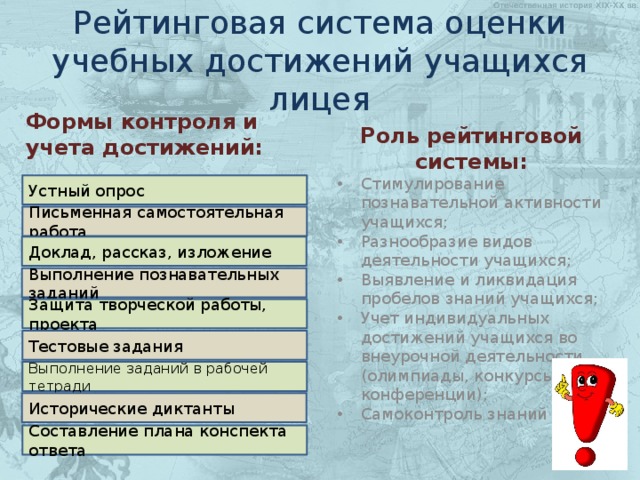 Рейтинговая система оценки учебных достижений учащихся лицея Формы контроля и учета достижений: Роль рейтинговой системы: Стимулирование познавательной активности учащихся; Разнообразие видов деятельности учащихся; Выявление и ликвидация пробелов знаний учащихся; Учет индивидуальных достижений учащихся во внеурочной деятельности (олимпиады, конкурсы, конференции); Самоконтроль знаний Устный опрос Письменная самостоятельная работа Доклад, рассказ, изложение Выполнение познавательных заданий Защита творческой работы, проекта Тестовые задания Выполнение заданий в рабочей тетради Исторические диктанты Составление плана конспекта ответа 