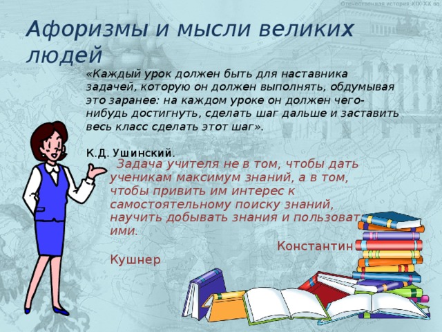 Афоризмы и мысли великих людей «Каждый урок должен быть для наставника задачей, которую он должен выполнять, обдумывая это заранее: на каждом уроке он должен чего-нибудь достигнуть, сделать шаг дальше и заставить весь класс сделать этот шаг».  К.Д. Ушинский.   Задача учителя не в том, чтобы дать ученикам максимум знаний, а в том, чтобы привить им интерес к самостоятельному поиску знаний, научить добывать знания и пользоваться ими.  Константин Кушнер 
