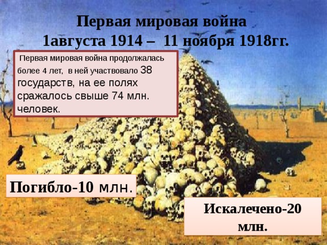 Первая мировая война  1августа 1914 – 11 ноября 1918гг.   Первая мировая война продолжалась более 4 лет, в ней участвовало 38 государств, на ее полях сражалось свыше 74 млн. человек.  Погибло-10 млн. Искалечено-20 млн.  