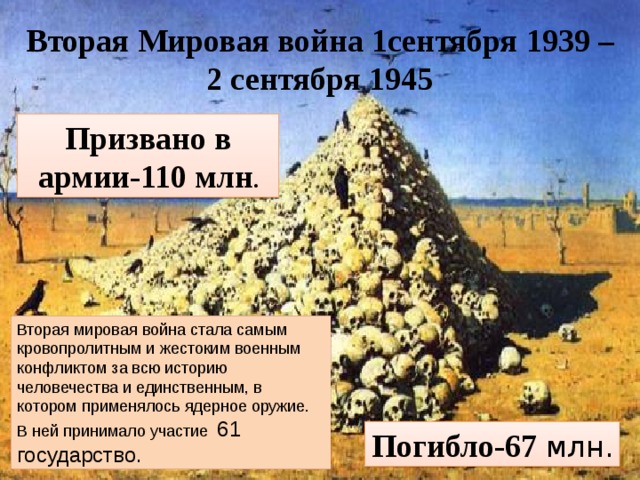 Вторая Мировая война 1сентября 1939 – 2 сентября 1945 Призвано в армии-110 млн . Вторая мировая война стала самым кровопролитным и жестоким военным конфликтом за всю историю человечества и единственным, в котором применялось ядерное оружие. В ней принимало участие 61 государство. Погибло-67 млн.  