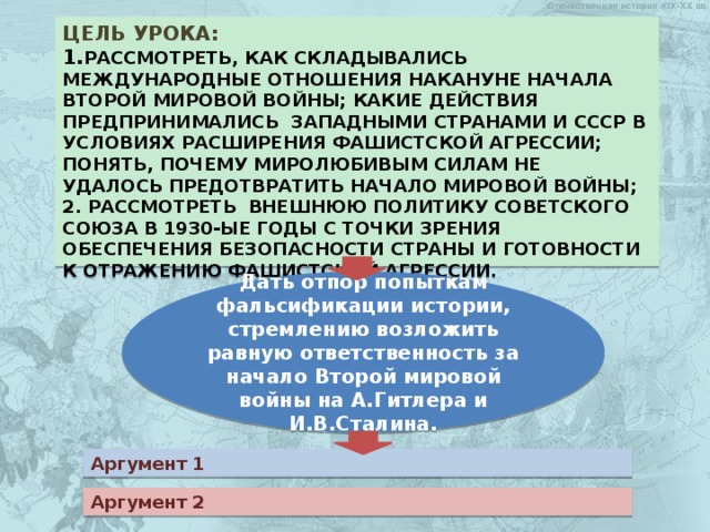 Цель урока:  1. рассмотреть, как складывались международные отношения накануне начала второй мировой войны; какие действия предпринимались западными странами и ссср в условиях расширения фашистской агрессии; понять, почему миролюбивым силам не удалось предотвратить начало мировой войны;  2. рассмотреть внешнюю политику советского союза в 1930-ые годы с точки зрения обеспечения безопасности страны и готовности к отражению фашистской агрессии.   Дать отпор попыткам фальсификации истории, стремлению возложить равную ответственность за начало Второй мировой войны на А.Гитлера и И.В.Сталина. Аргумент 1 Аргумент 2 