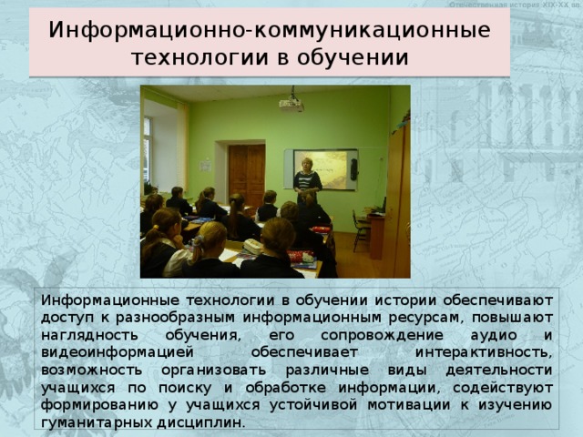 Информационно-коммуникационные технологии в обучении Информационные технологии в обучении истории обеспечивают доступ к разнообразным информационным ресурсам, повышают наглядность обучения, его сопровождение аудио и видеоинформацией обеспечивает интерактивность, возможность организовать различные виды деятельности учащихся по поиску и обработке информации, содействуют формированию у учащихся устойчивой мотивации к изучению гуманитарных дисциплин. 