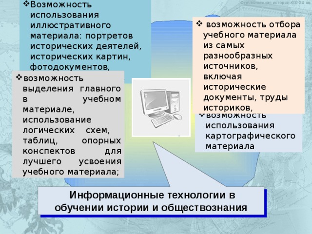 Возможность использования иллюстративного материала: портретов исторических деятелей, исторических картин, фотодокументов, видеофильмов и т.д.  возможность отбора учебного материала из самых разнообразных источников, включая исторические документы, труды историков, возможность выделения главного в учебном материале, использование логических схем, таблиц, опорных конспектов для лучшего усвоения  учебного материала; возможность использования картографического материала  Информационные технологии в обучении истории и обществознания  