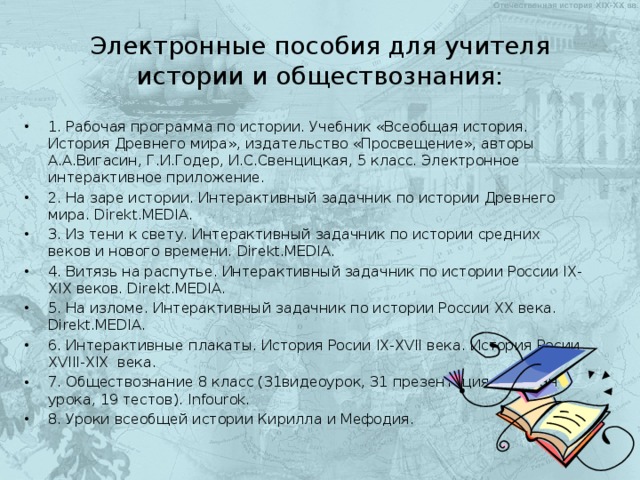 Электронные пособия для учителя истории и обществознания: 1. Рабочая программа по истории. Учебник «Всеобщая история. История Древнего мира», издательство «Просвещение», авторы А.А.Вигасин, Г.И.Годер, И.С.Свенцицкая, 5 класс. Электронное интерактивное приложение. 2. На заре истории. Интерактивный задачник по истории Древнего мира. Direkt.MEDIA. 3. Из тени к свету. Интерактивный задачник по истории средних веков и нового времени. Direkt.MEDIA. 4. Витязь на распутье. Интерактивный задачник по истории России IX-XIX веков. Direkt.MEDIA. 5. На изломе. Интерактивный задачник по истории России XX века. Direkt.MEDIA. 6. Интерактивные плакаты. История Росии IX-XVII века. История Росии XVIII-XIX века. 7. Обществознание 8 класс (31видеоурок, 31 презентация, 31 план урока, 19 тестов). Infourok. 8. Уроки всеобщей истории Кирилла и Мефодия.   