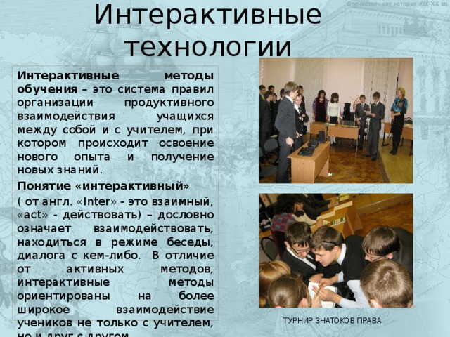 Интерактивные технологии Интерактивные методы обучения  – это система правил организации продуктивного взаимодействия учащихся между собой и с учителем, при котором происходит освоение нового опыта и получение новых знаний. Понятие «интерактивный»   ( от англ. «Inter» - это взаимный, «act» - действовать) – дословно означает взаимодействовать, находиться в режиме беседы, диалога с кем-либо. В отличие от активных методов, интерактивные методы ориентированы на более широкое взаимодействие учеников не только с учителем, но и друг с другом. ТУРНИР ЗНАТОКОВ ПРАВА 
