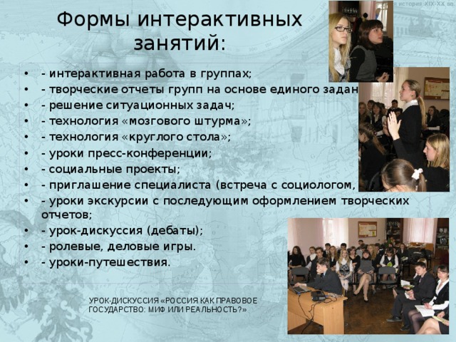 Формы интерактивных занятий: - интерактивная работа в группах; - творческие отчеты групп на основе единого задания; - решение ситуационных задач; - технология «мозгового штурма»; - технология «круглого стола»; - уроки пресс-конференции; - социальные проекты; - приглашение специалиста (встреча с социологом, юристом); - уроки экскурсии с последующим оформлением творческих отчетов; - урок-дискуссия (дебаты); - ролевые, деловые игры. - уроки-путешествия. УРОК-ДИСКУССИЯ «РОССИЯ КАК ПРАВОВОЕ ГОСУДАРСТВО: МИФ ИЛИ РЕАЛЬНОСТЬ?» 