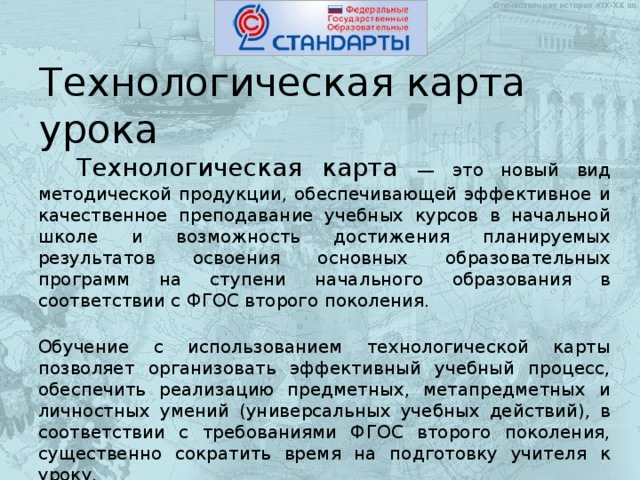 Технологическая карта урока   Технологическая карта — это новый вид методической продукции, обеспечивающей эффективное и качественное преподавание учебных курсов в начальной школе и возможность достижения планируемых результатов освоения основных образовательных программ на ступени начального образования в соответствии с ФГОС второго поколения.  Обучение с использованием технологической карты позволяет организовать эффективный учебный процесс, обеспечить реализацию предметных, метапредметных и личностных умений (универсальных учебных действий), в соответствии с требованиями ФГОС второго поколения, существенно сократить время на подготовку учителя к уроку.  Технологическая карта предназначена для проектирования учебного процесса по темам. 