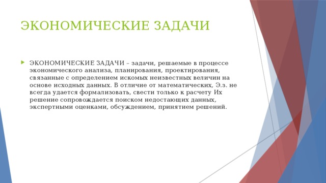 ЭКОНОМИЧЕСКИЕ ЗАДАЧИ ЭКОНОМИЧЕСКИЕ ЗАДАЧИ – задачи, решаемые в процессе экономического анализа, планирования, проектирования, связанные с определением искомых неизвестных величин на основе исходных данных. В отличие от математических, Э.з. не всегда удается формализовать, свести только к расчету Их решение сопровождается поиском недостающих данных, экспертными оценками, обсуждением, принятием решений. 