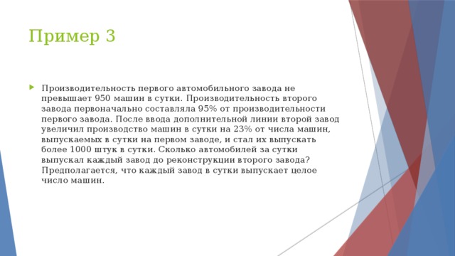 Пример 3 Производительность первого автомобильного завода не превышает 950 машин в сутки. Производительность второго завода первоначально составляла 95% от производительности первого завода. После ввода дополнительной линии второй завод увеличил производство машин в сутки на 23% от числа машин, выпускаемых в сутки на первом заводе, и стал их выпускать более 1000 штук в сутки. Сколько автомобилей за сутки выпускал каждый завод до реконструкции второго завода? Предполагается, что каждый завод в сутки выпускает целое число машин. 
