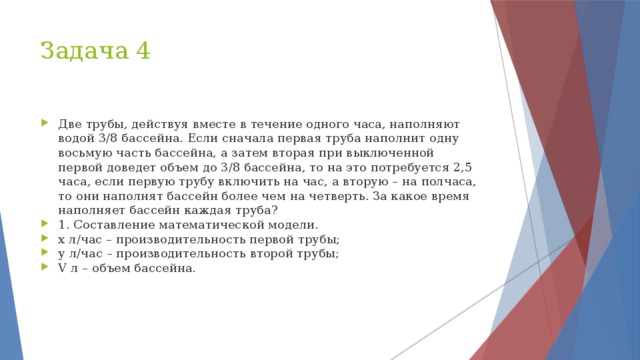 Задача 4 Две трубы, действуя вместе в течение одного часа, наполняют водой 3/8 бассейна. Если сначала первая труба наполнит одну восьмую часть бассейна, а затем вторая при выключенной первой доведет объем до 3/8 бассейна, то на это потребуется 2,5 часа, если первую трубу включить на час, а вторую – на полчаса, то они наполнят бассейн более чем на четверть. За какое время наполняет бассейн каждая труба? 1. Составление математической модели. х л/час – производительность первой трубы; у л/час – производительность второй трубы; V л – объем бассейна. 