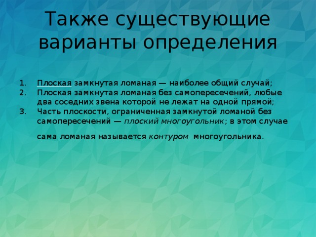 Также существующие варианты определения Плоская  замкнутая ломаная — наиболее общий случай; Плоская замкнутая ломаная без самопересечений, любые два соседних звена которой не лежат на одной прямой; Часть плоскости, ограниченная замкнутой ломаной без самопересечений —  плоский многоугольник ; в этом случае сама ломаная называется  контуром   многоугольника. 