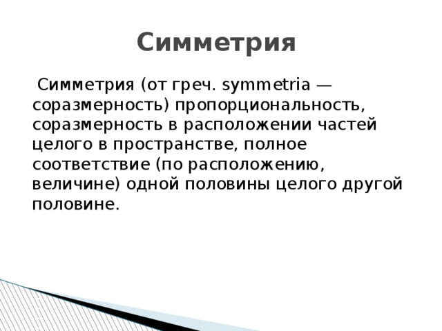 Симметрия  Симметрия (от греч. symmetria — соразмерность) пропорциональность, соразмерность в расположении частей целого в пространстве, полное соответствие (по расположению, величине) одной половины целого другой половине. 