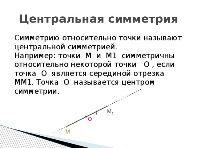 Центральная симметрия Симметрию относительно точки называют центральной симметрией. Например: точки M и M1 симметричны относительно некоторой точки O , если точка O является серединой отрезка MM1. Точка O называется центром симметрии. 