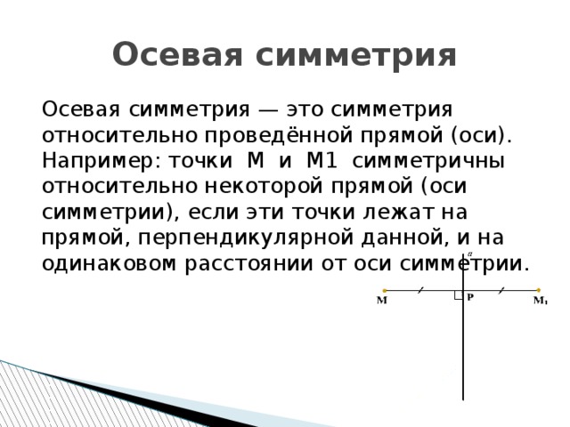 Осевая симметрия Осевая симметрия — это симметрия относительно проведённой прямой (оси). Например: точки M и M1 симметричны относительно некоторой прямой (оси симметрии), если эти точки лежат на прямой, перпендикулярной данной, и на одинаковом расстоянии от оси симметрии. 