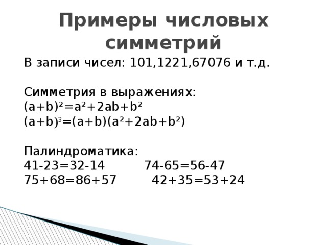 Примеры числовых симметрий В записи чисел: 101,1221,67076 и т.д. Симметрия в выражениях: (a+b)²=a²+2ab+b² (a+b ) 3 =(a+b)(a²+2ab+b²) Палиндроматика: 41-23=32-14 74-65=56-47 75+68=86+57 42+35=53+24 