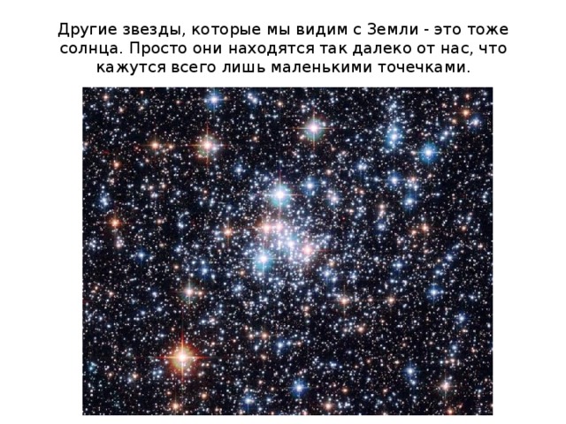 Другие звезды, которые мы видим с Земли - это тоже солнца. Просто они находятся так далеко от нас, что кажутся всего лишь маленькими точечками. 