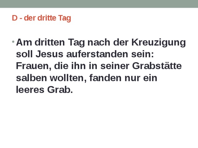 D - der dritte Tag   Am dritten Tag nach der Kreuzigung soll Jesus auferstanden sein: Frauen, die ihn in seiner Grabstätte salben wollten, fanden nur ein leeres Grab.  