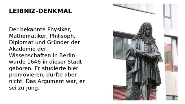 LEIBNIZ-DENKMAL Der bekannte Physiker, Mathematiker, Philisoph, Diplomat und Gründer der Akademie der Wissenschaften in Berlin wurde 1646 in dieser Stadt geboren. Er studierte hier promovieren, durfte aber nicht. Das Argument war, er sei zu jung. 