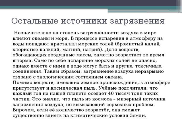 Остальные источники загрязнения   Незначительно на степень загрязнённости воздуха в мире влияют океаны и моря. В процессе испарения в атмосферу из воды попадают кристаллы морских солей (бромистый калий, хлористые кальций, магний, натрий). Доля веществ, обогащающих воздушные массы, заметно возрастает во время шторма. Само по себе испарение морских солей не опасно, однако вместе с ними в воде могут быть и другие, токсичные, соединения. Таким образом, загрязнение воздуха неразрывно связано с экологическим состоянием океана.   Помимо веществ, имеющих земное происхождение, в атмосфере присутствует и космическая пыль. Учёные подсчитали, что каждый год на нашей планете оседает 40 тысяч тонн таких частиц. Это значит, что пыль из космоса – мизерный источник загрязнения воздуха, не вызывающий серьёзных проблем. Впрочем, если её количество возрастёт, она сможет существенно влиять на климатические условия Земли.  