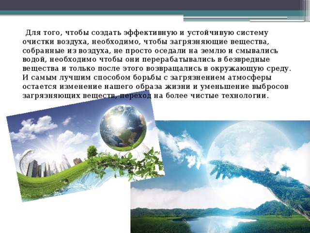  Для того, чтобы создать эффективную и устойчивую систему очистки воздуха, необходимо, чтобы загрязняющие вещества, собранные из воздуха, не просто оседали на землю и смывались водой, необходимо чтобы они перерабатывались в безвредные вещества и только после этого возвращались в окружающую среду. И самым лучшим способом борьбы с загрязнением атмосферы остается изменение нашего образа жизни и уменьшение выбросов загрязняющих веществ, переход на более чистые технологии. 