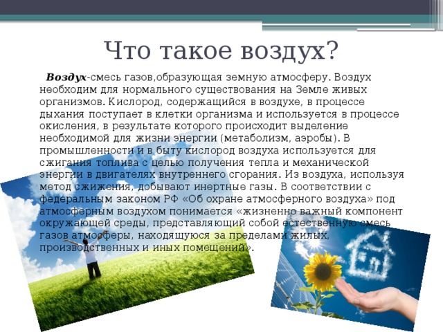 Что такое воздух?  Воздух -смесь газов,образующая земную атмосферу. Воздух необходим для нормального существования на Земле живых организмов. Кислород, содержащийся в воздухе, в процессе дыхания поступает в клетки организма и используется в процессе окисления, в результате которого происходит выделение необходимой для жизни энергии (метаболизм, аэробы). В промышленности и в быту кислород воздуха используется для сжигания топлива с целью получения тепла и механической энергии в двигателях внутреннего сгорания. Из воздуха, используя метод сжижения, добывают инертные газы. В соответствии с федеральным законом РФ «Об охране атмосферного воздуха» под атмосферным воздухом понимается «жизненно важный компонент окружающей среды, представляющий собой естественную смесь газов атмосферы, находящуюся за пределами жилых, производственных и иных помещений».  