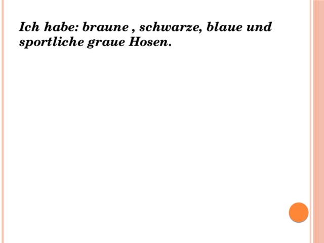 Ich habe: braune , schwarze, blaue und sportliche graue Hosen. 