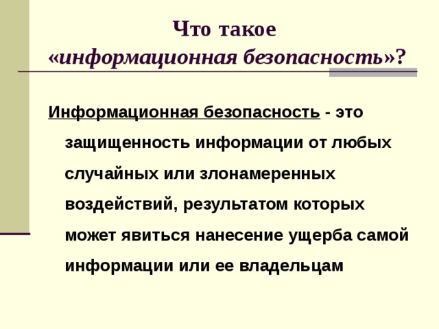 Что такое  « информационная безопасность »?  Информационная безопасность - это защищенность информации от любых случайных или злонамеренных воздействий, результатом которых может явиться нанесение ущерба самой информации или ее владельцам 
