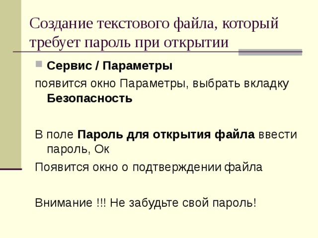 Создание текстового файла, который требует пароль при открытии Сервис / Параметры появится окно Параметры, выбрать вкладку Безопасность  В поле Пароль для открытия файла ввести пароль, Ок Появится окно о подтверждении файла Внимание !!! Не забудьте свой пароль! 
