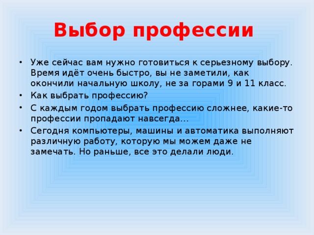 Выбор профессии Уже сейчас вам нужно готовиться к серьезному выбору. Время идёт очень быстро, вы не заметили, как окончили начальную школу, не за горами 9 и 11 класс. Как выбрать профессию? С каждым годом выбрать профессию сложнее, какие-то профессии пропадают навсегда… Сегодня компьютеры, машины и автоматика выполняют различную работу, которую мы можем даже не замечать. Но раньше, все это делали люди. 