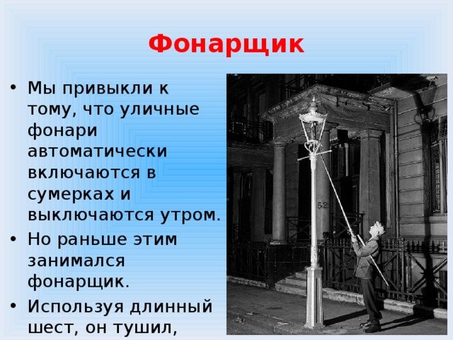Фонарщик Мы привыкли к тому, что уличные фонари автоматически включаются в сумерках и выключаются утром. Но раньше этим занимался фонарщик. Используя длинный шест, он тушил, зажигал и дозаправлял уличные фонари. 