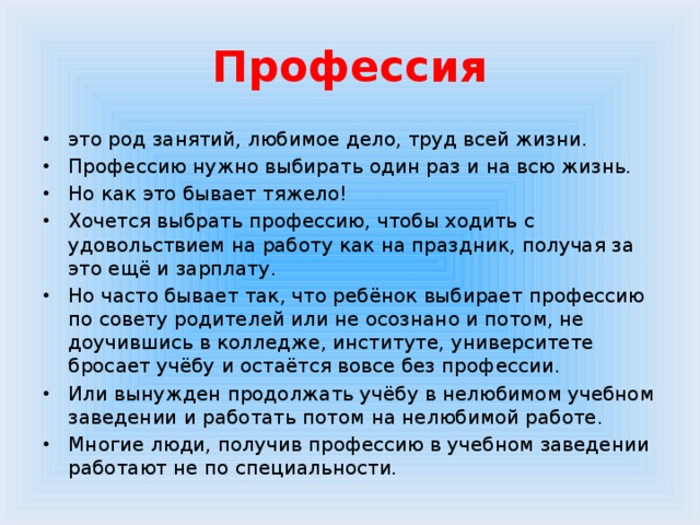 Профессия это род занятий, любимое дело, труд всей жизни. Профессию нужно выбирать один раз и на всю жизнь. Но как это бывает тяжело! Хочется выбрать профессию, чтобы ходить с удовольствием на работу как на праздник, получая за это ещё и зарплату. Но часто бывает так, что ребёнок выбирает профессию по совету родителей или не осознано и потом, не доучившись в колледже, институте, университете бросает учёбу и остаётся вовсе без профессии. Или вынужден продолжать учёбу в нелюбимом учебном заведении и работать потом на нелюбимой работе. Многие люди, получив профессию в учебном заведении работают не по специальности. 