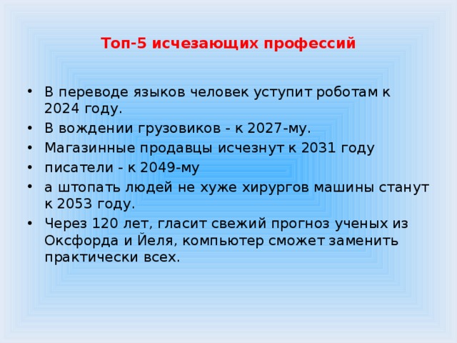  Топ-5 исчезающих профессий   В переводе языков человек уступит роботам к 2024 году. В вождении грузовиков - к 2027-му. Магазинные продавцы исчезнут к 2031 году писатели - к 2049-му а штопать людей не хуже хирургов машины станут к 2053 году. Через 120 лет, гласит свежий прогноз ученых из Оксфорда и Йеля, компьютер сможет заменить практически всех. 