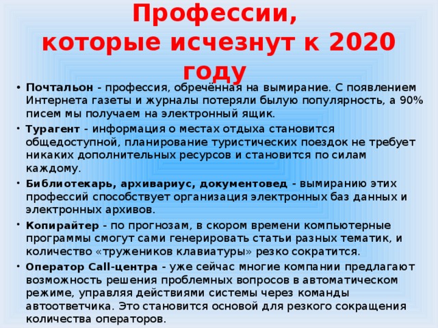 Профессии,  которые исчезнут к 2020 году Почтальон - профессия, обречённая на вымирание. С появлением Интернета газеты и журналы потеряли былую популярность, а 90% писем мы получаем на электронный ящик. Турагент - информация о местах отдыха становится общедоступной, планирование туристических поездок не требует никаких дополнительных ресурсов и становится по силам каждому. Библиотекарь, архивариус, документовед - вымиранию этих профессий способствует организация электронных баз данных и электронных архивов. Копирайтер - по прогнозам, в скором времени компьютерные программы смогут сами генерировать статьи разных тематик, и количество «тружеников клавиатуры» резко сократится. Оператор Call-центра - уже сейчас многие компании предлагают возможность решения проблемных вопросов в автоматическом режиме, управляя действиями системы через команды автоответчика. Это становится основой для резкого сокращения количества операторов. 