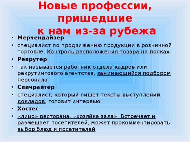 Новые профессии, пришедшие  к нам из-за рубежа Мерчендайзер специалист  по продвижению продукции в розничной торговле. Контроль расположения товара на полках Рекрутер  так называется работник отдела кадров или рекрутингового агентства, занимающийся подбором персонала Спичрайтер специалист, который пишет тексты выступлений, докладов , готовит интервью. Хостес  «лицо» ресторана, «хозяйка зала». Встречает и размещает посетителей, может прокомментировать выбор блюд и посетителей 
