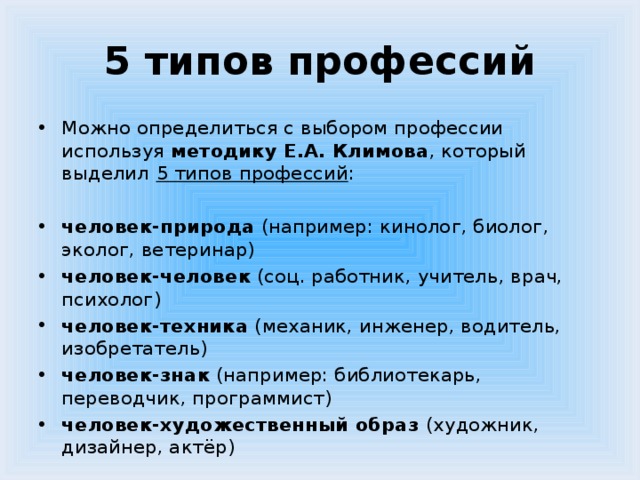 5 типов профессий Можно определиться с выбором профессии используя методику Е.А. Климова , который выделил  5 типов профессий : человек-природа (например: кинолог, биолог, эколог, ветеринар) человек-человек (соц. работник, учитель, врач, психолог) человек-техника (механик, инженер, водитель, изобретатель) человек-знак (например: библиотекарь, переводчик, программист) человек-художественный образ (художник, дизайнер, актёр) 