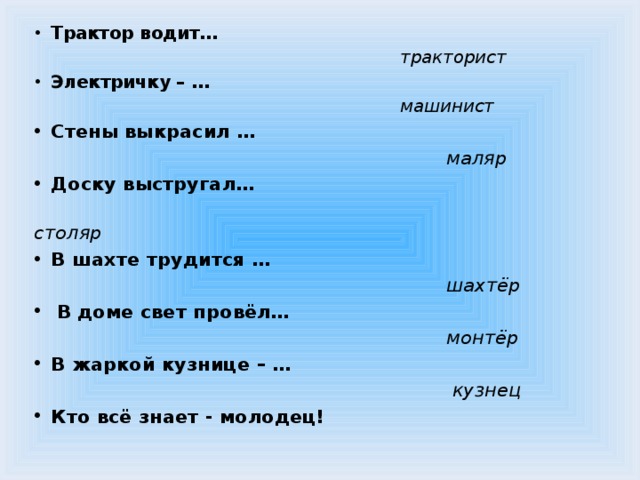 Трактор водит…  тракторист             Электричку – …  машинист      Стены выкрасил …  маляр                 Доску выстругал…  столяр                 В шахте трудится …  шахтёр   В доме свет провёл…  монтёр В жаркой кузнице – …  кузнец Кто всё знает - молодец!       