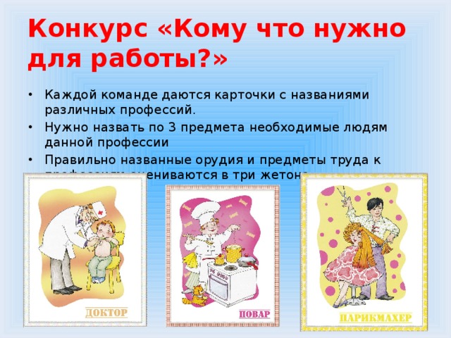 Конкурс «Кому что нужно для работы?» Каждой команде даются карточки с названиями различных профессий. Нужно назвать по 3 предмета необходимые людям данной профессии Правильно названные орудия и предметы труда к профессиям оцениваются в три жетона. 