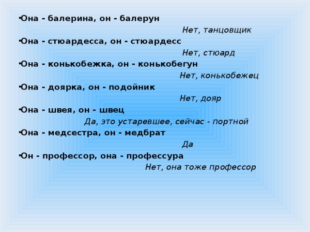 Она - балерина, он - балерун   Нет, танцовщик Она - стюардесса, он - стюардесс  Нет, стюард Она - конькобежка, он - конькобегун  Нет, конькобежец Она - доярка, он - подойник  Нет, дояр Она - швея, он - швец  Да, это устаревшее, сейчас - портной Она - медсестра, он - медбрат  Да Он - профессор, она - профессура  Нет, она тоже профессор   