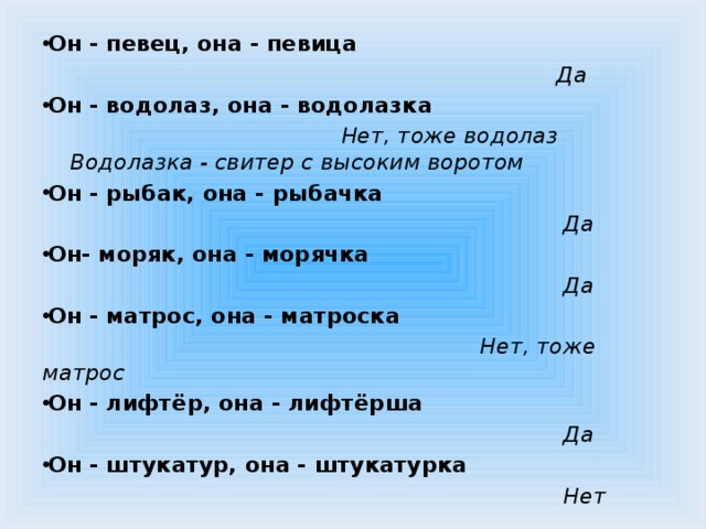 Он - певец, она - певица  Да Он - водолаз, она - водолазка  Нет, тоже водолаз Водолазка - свитер с высоким воротом Он - рыбак, она - рыбачка  Да Он- моряк, она - морячка  Да Он - матрос, она - матроска  Нет, тоже матрос Он - лифтёр, она - лифтёрша  Да Он - штукатур, она - штукатурка  Нет  