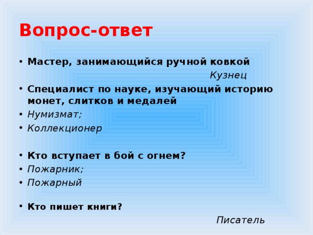 Вопрос-ответ Мастер, занимающийся ручной ковкой  Кузнец Специалист по науке, изучающий историю монет, слитков и медалей Нумизмат; Коллекционер  Кто вступает в бой с огнем? Пожарник; Пожарный  Кто пишет книги?  Писатель  